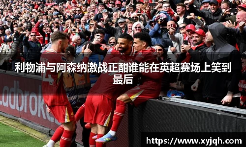 利物浦与阿森纳激战正酣谁能在英超赛场上笑到最后